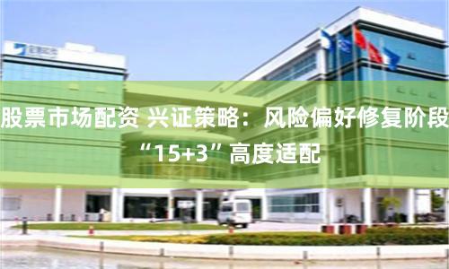 股票市場配資 興證策略：風險偏好修復階段 “15+3”高度適配