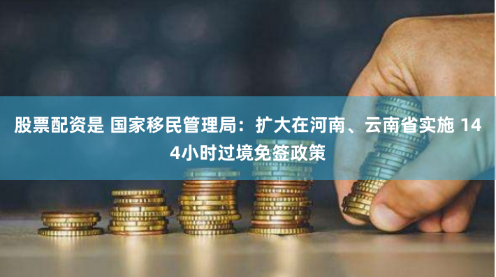 股票配資是 國家移民管理局：擴大在河南、云南省實施 144小時過境免簽政策